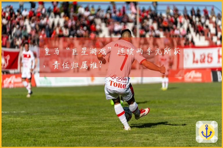 皇马“巨星游戏”连续两季无所获，责任归属谁？