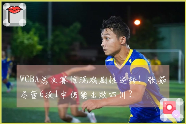 WCBA总决赛惊现戏剧性逆转！张茹尽管6投1中仍能击败四川？