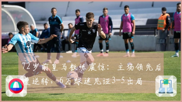 72岁前皇马教练震惊：主场领先后遭逆转，6万球迷见证3-5出局