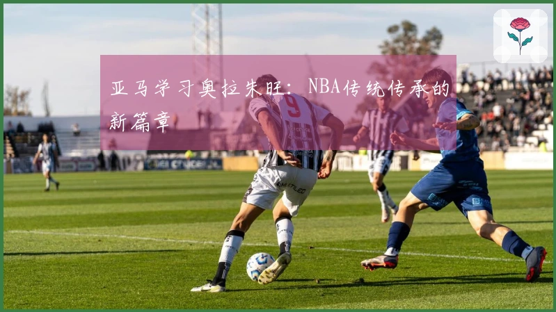 亚马学习奥拉朱旺：NBA传统传承的新篇章