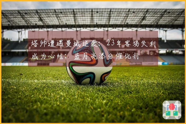 塔帅遭遇曼城逆袭：23年客场失利成为心结；蓝月亮添分催化剂