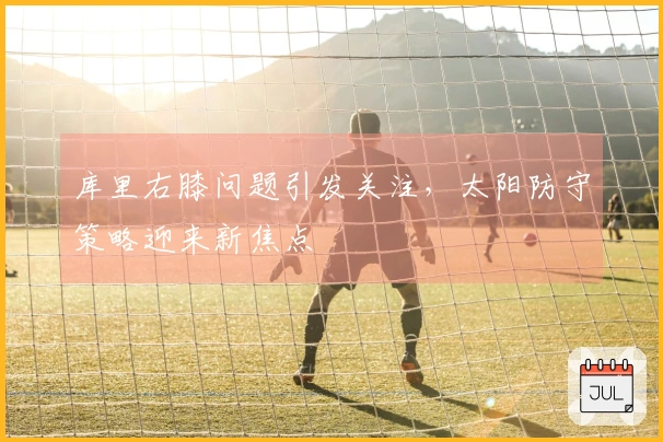 库里右膝问题引发关注，太阳防守策略迎来新焦点