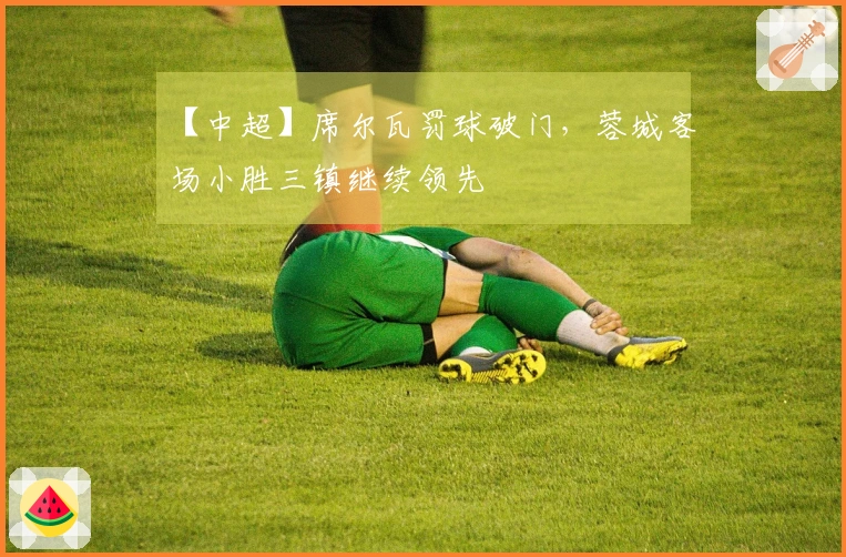 【中超】席尔瓦罚球破门，蓉城客场小胜三镇继续领先