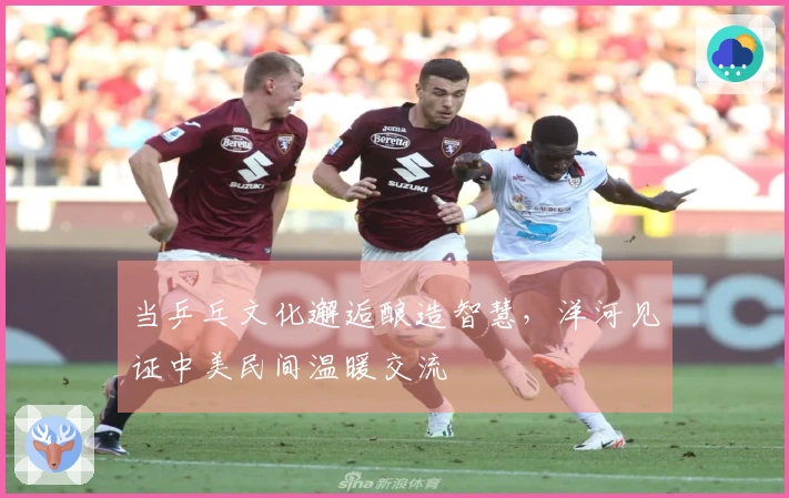 当乒乓文化邂逅酿造智慧，洋河见证中美民间温暖交流