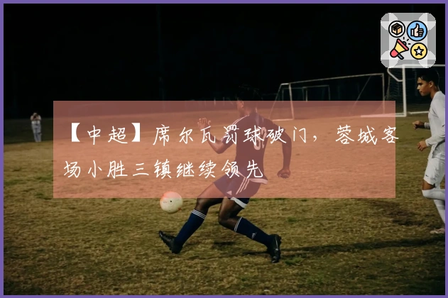 【中超】席尔瓦罚球破门，蓉城客场小胜三镇继续领先