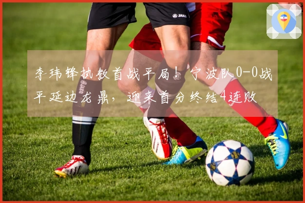 李玮锋执教首战平局！宁波队0-0战平延边龙鼎，迎来首分终结4连败