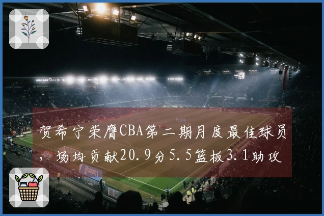 贺希宁荣膺CBA第二期月度最佳球员，场均贡献20.9分5.5篮板3.1助攻
