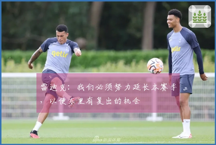 雷迪克：我们必须努力延长本赛季，以便东里有复出的机会