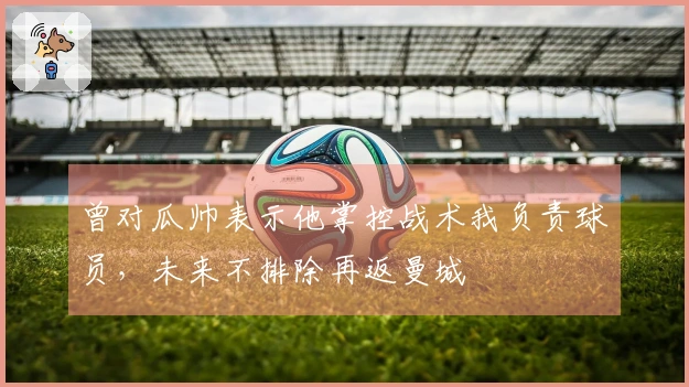 曾对瓜帅表示他掌控战术我负责球员，未来不排除再返曼城