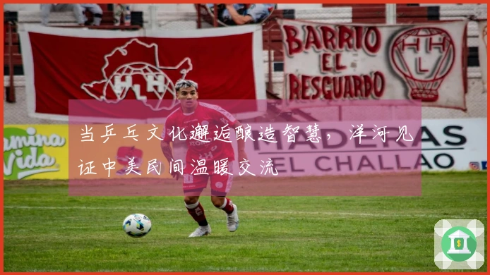 当乒乓文化邂逅酿造智慧，洋河见证中美民间温暖交流