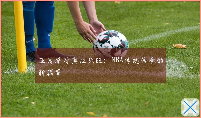亚马学习奥拉朱旺：NBA传统传承的新篇章