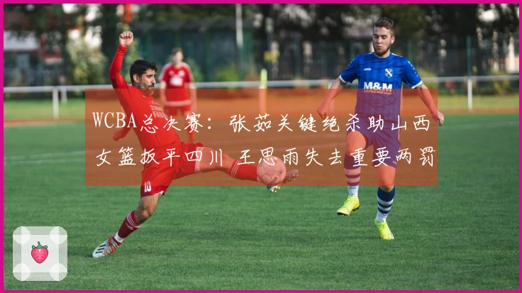 WCBA总决赛：张茹关键绝杀助山西女篮扳平四川 王思雨失去重要两罚机会