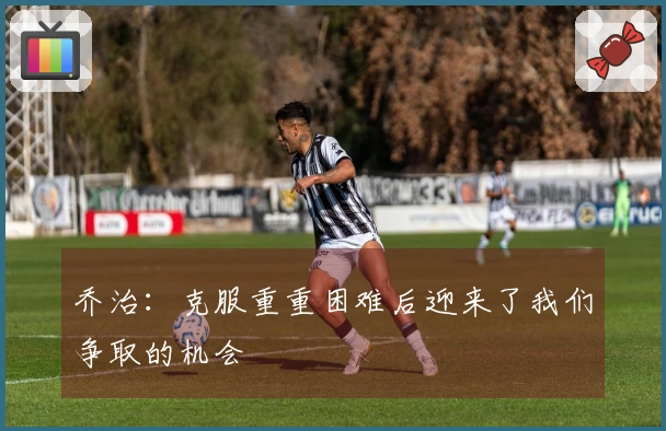 乔治：克服重重困难后迎来了我们争取的机会