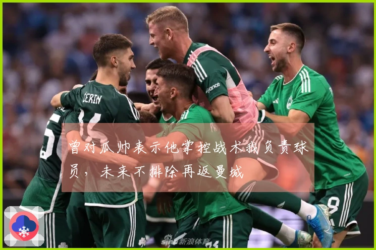 曾对瓜帅表示他掌控战术我负责球员，未来不排除再返曼城