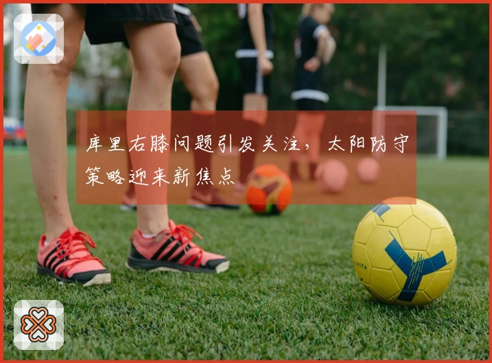 库里右膝问题引发关注，太阳防守策略迎来新焦点